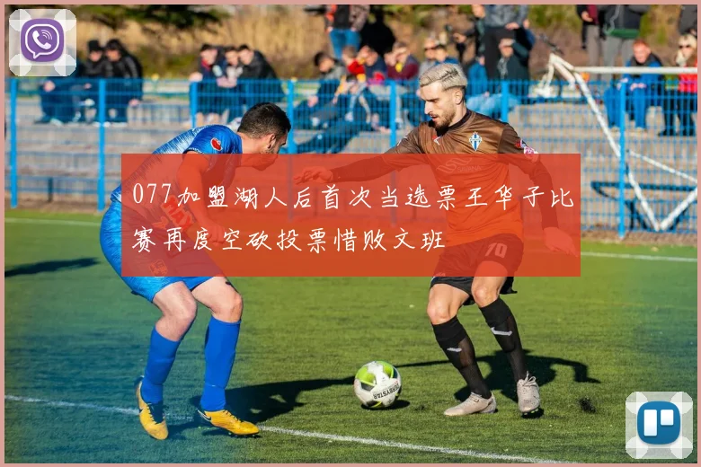 077加盟湖人后首次当选票王华子比赛再度空砍投票惜败文班