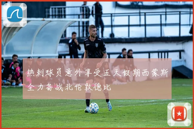 热刺球员意外享受五天假期西蒙斯全力备战北伦敦德比
