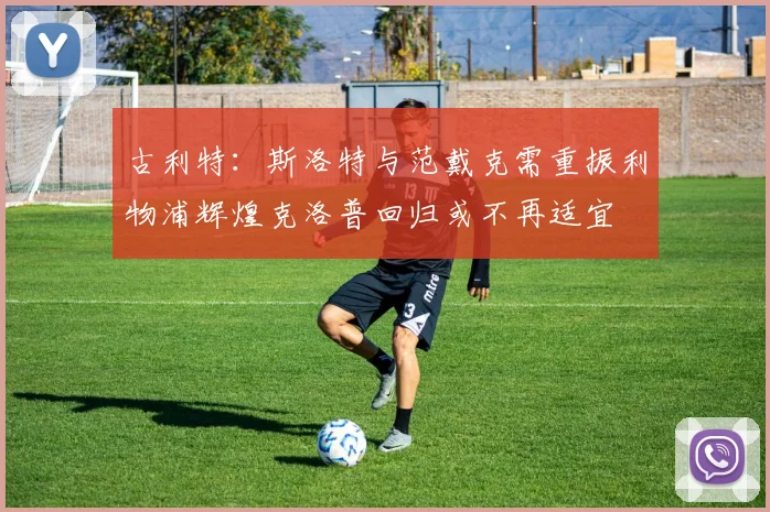 古利特：斯洛特与范戴克需重振利物浦辉煌克洛普回归或不再适宜