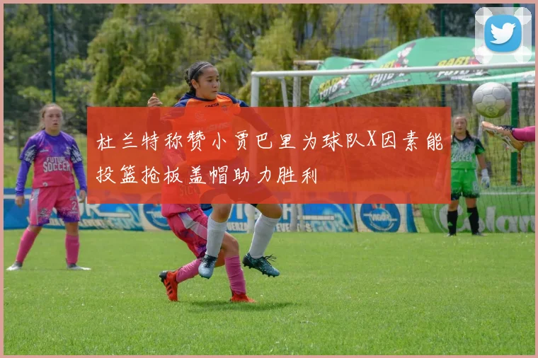 杜兰特称赞小贾巴里为球队X因素能投篮抢板盖帽助力胜利