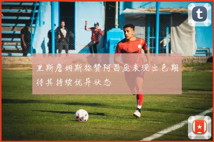 里斯詹姆斯称赞阿昌庞表现出色期待其持续优异状态