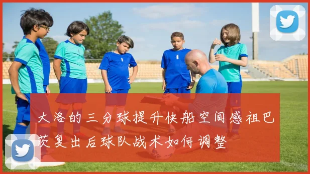 大洛的三分球提升快船空间感祖巴茨复出后球队战术如何调整