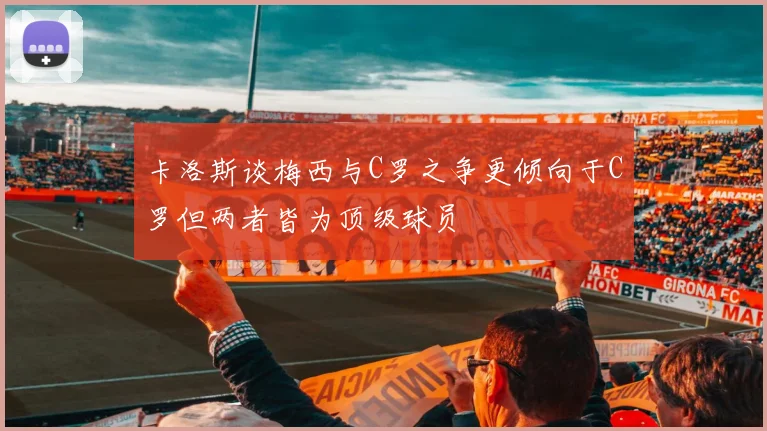 卡洛斯谈梅西与C罗之争更倾向于C罗但两者皆为顶级球员