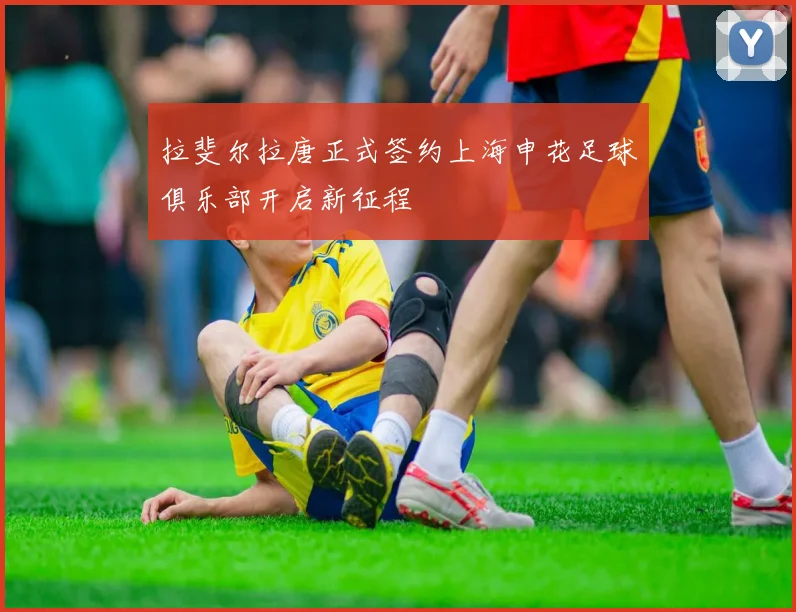 拉斐尔拉唐正式签约上海申花足球俱乐部开启新征程