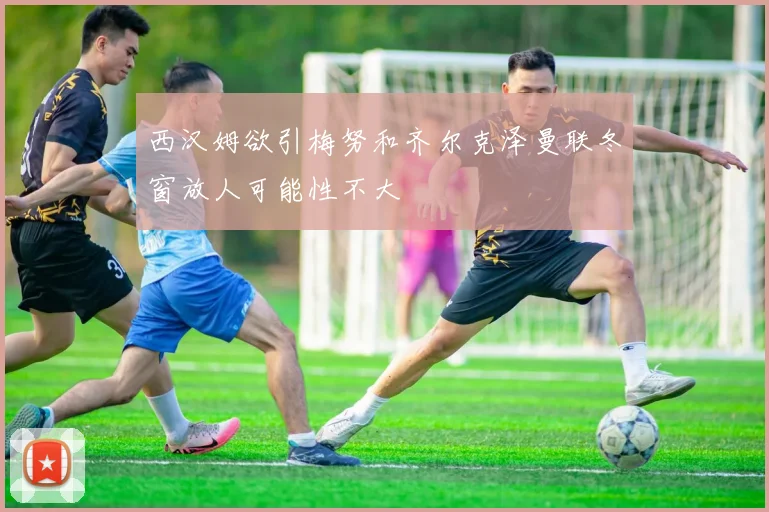 西汉姆欲引梅努和齐尔克泽曼联冬窗放人可能性不大