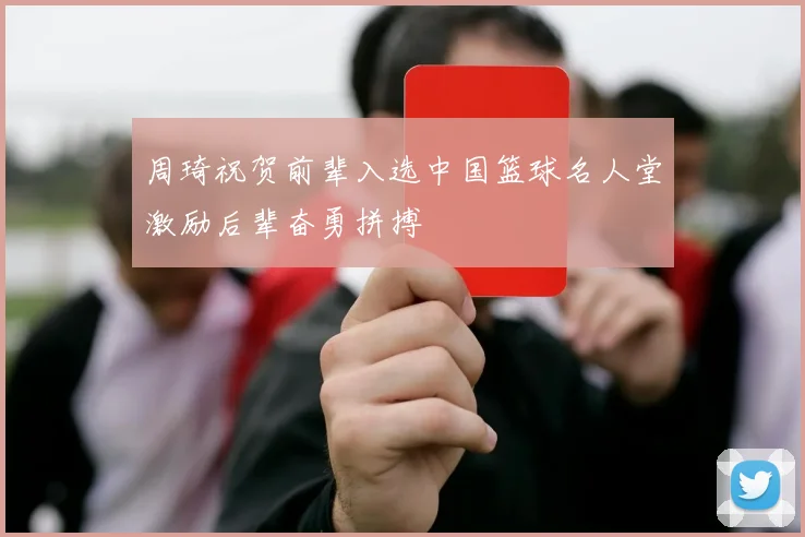 周琦祝贺前辈入选中国篮球名人堂激励后辈奋勇拼搏