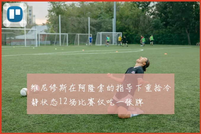 维尼修斯在阿隆索的指导下重拾冷静状态12场比赛仅吃一张牌