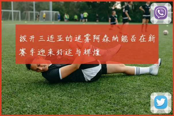 拨开三连亚的迷雾阿森纳能否在新赛季迎来好运与辉煌