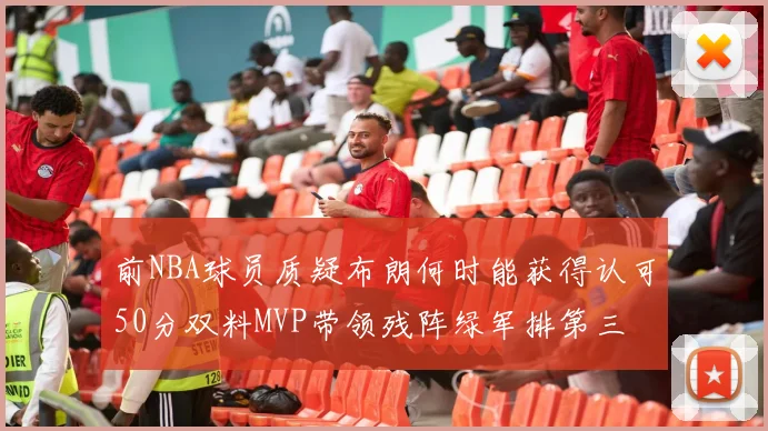 前NBA球员质疑布朗何时能获得认可50分双料MVP带领残阵绿军排第三