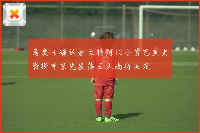 乌度卡确认杜兰特阿门小贾巴里史密斯申京先发第五人尚待决定