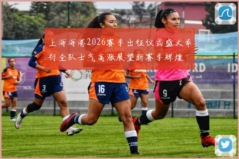 上海海港2026赛季出征仪式盛大举行全队士气高涨展望新赛季辉煌