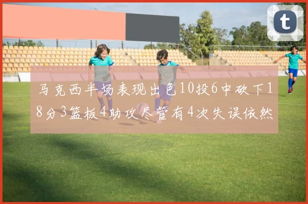 马克西半场表现出色10投6中砍下18分3篮板4助攻尽管有4次失误依然贡献良多