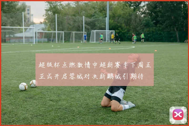 超级杯点燃激情中超新赛季下周五正式开启蓉城对决新鹏城引期待