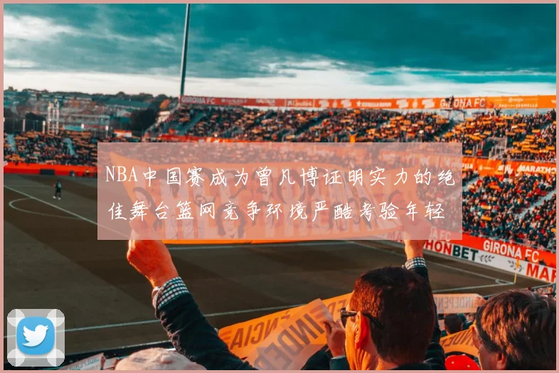 NBA中国赛成为曾凡博证明实力的绝佳舞台篮网竞争环境严酷考验年轻球员