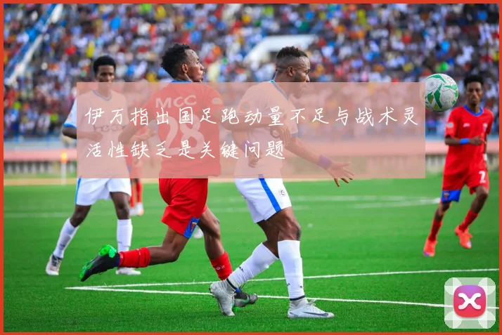 伊万指出国足跑动量不足与战术灵活性缺乏是关键问题
