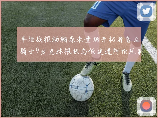 半场战报杨瀚森未登场开拓者落后骑士9分克林根状态低迷遭阿伦压制