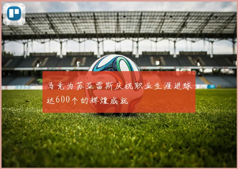 马竞为苏亚雷斯庆祝职业生涯进球达600个的辉煌成就