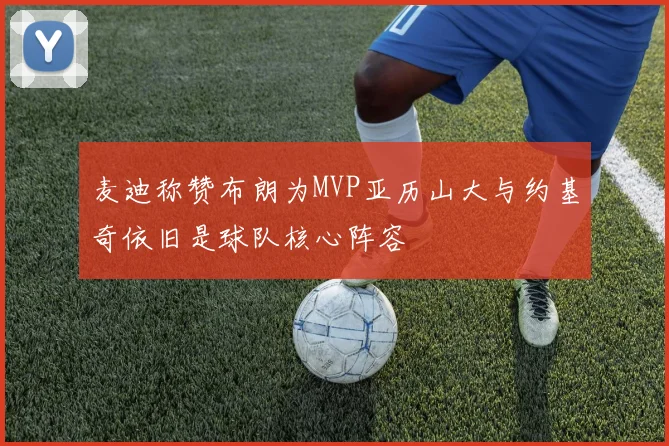 麦迪称赞布朗为MVP亚历山大与约基奇依旧是球队核心阵容