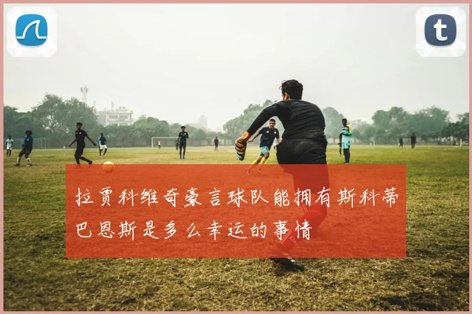 拉贾科维奇豪言球队能拥有斯科蒂巴恩斯是多么幸运的事情