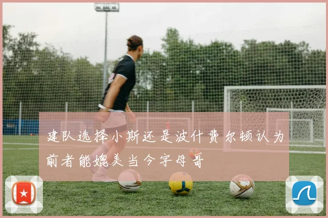 建队选择小斯还是波什费尔顿认为前者能媲美当今字母哥