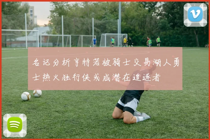 名记分析亨特若被骑士交易湖人勇士热火独行侠或成潜在追逐者