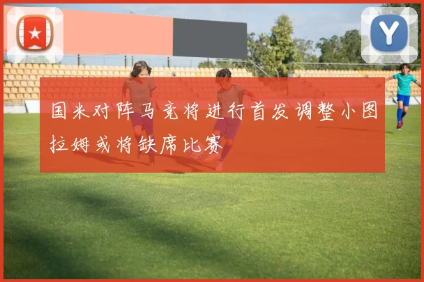 国米对阵马竞将进行首发调整小图拉姆或将缺席比赛