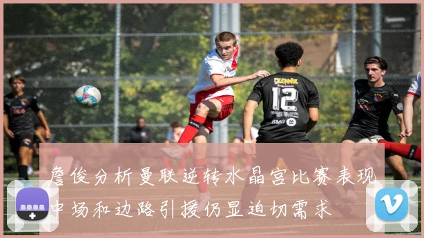 詹俊分析曼联逆转水晶宫比赛表现中场和边路引援仍显迫切需求