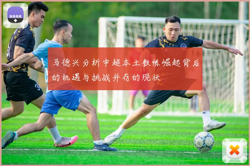 马德兴分析中超本土教练崛起背后的机遇与挑战并存的现状