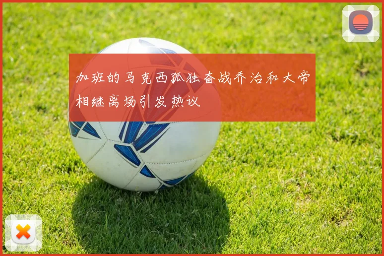 加班的马克西孤独奋战乔治和大帝相继离场引发热议