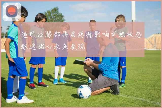 迪巴拉膝部再度疼痛影响训练状态球迷忧心未来表现